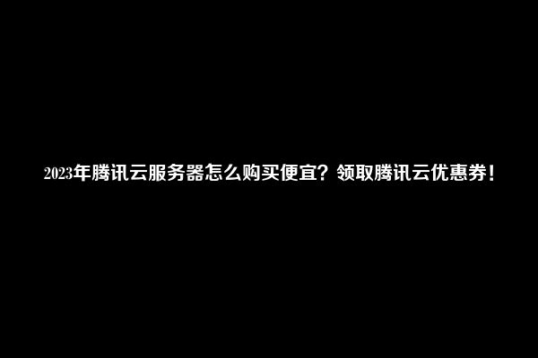 2023年腾讯云服务器怎么购买便宜？领取腾讯云优惠券！