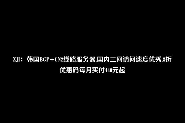 ZJI：韩国BGP+CN2线路服务器,国内三网访问速度优秀,8折优惠码每月实付440元起