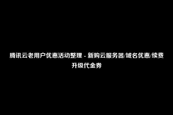 腾讯云老用户优惠活动整理 - 新购云服务器/域名优惠/续费升级代金券