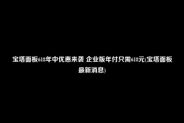 宝塔面板618年中优惠来袭 企业版年付只需618元(宝塔面板最新消息)