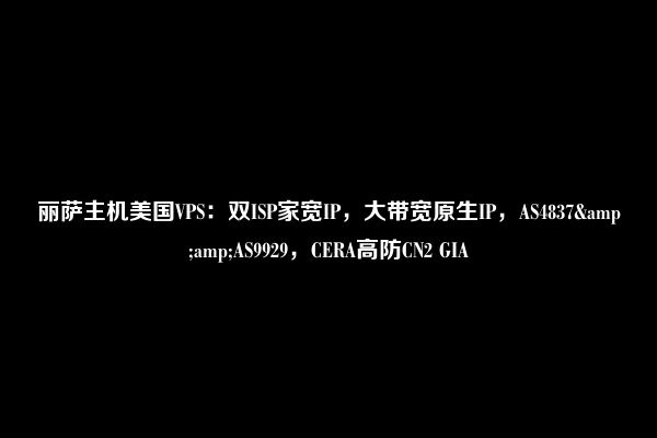 丽萨主机美国VPS：双ISP家宽IP，大带宽原生IP，AS4837&amp;AS9929，CERA高防CN2 GIA