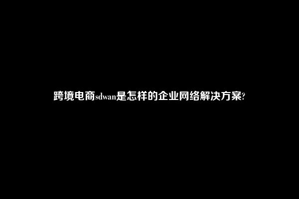 跨境电商sdwan是怎样的企业网络解决方案?