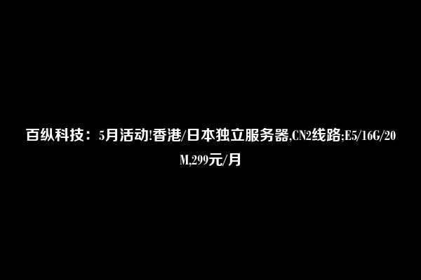 百纵科技：5月活动!香港/日本独立服务器,CN2线路;E5/16G/20M,299元/月