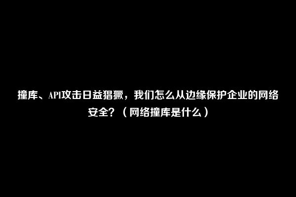 撞库、API攻击日益猖獗，我们怎么从边缘保护企业的网络安全？（网络撞库是什么）