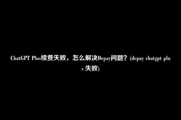 ChatGPT Plus续费失败，怎么解决Depay问题？(depay chatgpt plus 失败)