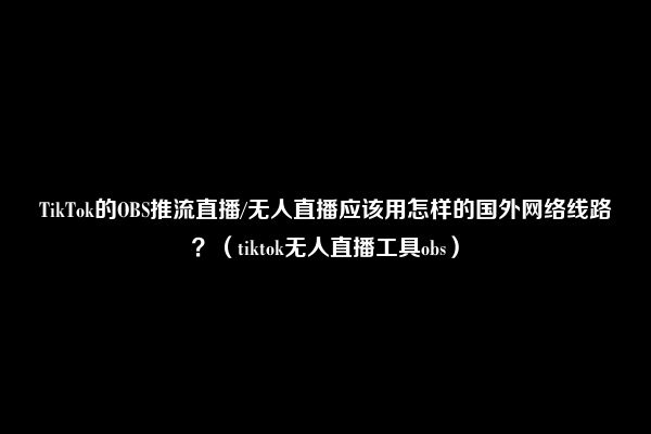 TikTok的OBS推流直播/无人直播应该用怎样的国外网络线路？（tiktok无人直播工具obs）