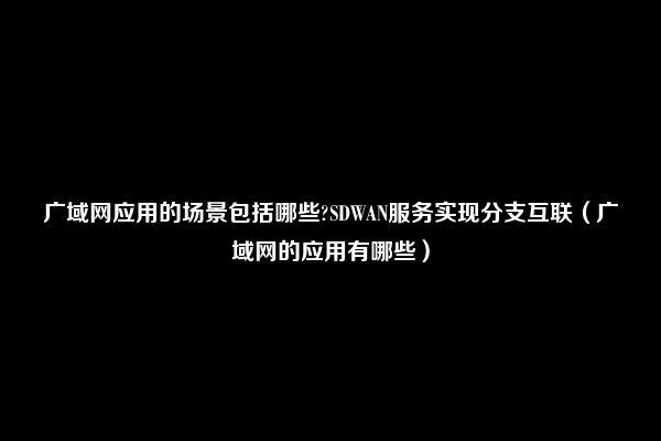 广域网应用的场景包括哪些?SDWAN服务实现分支互联（广域网的应用有哪些）