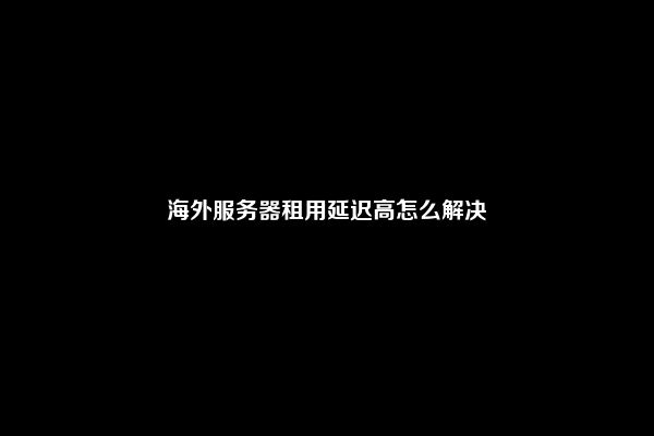 海外服务器租用延迟高怎么解决