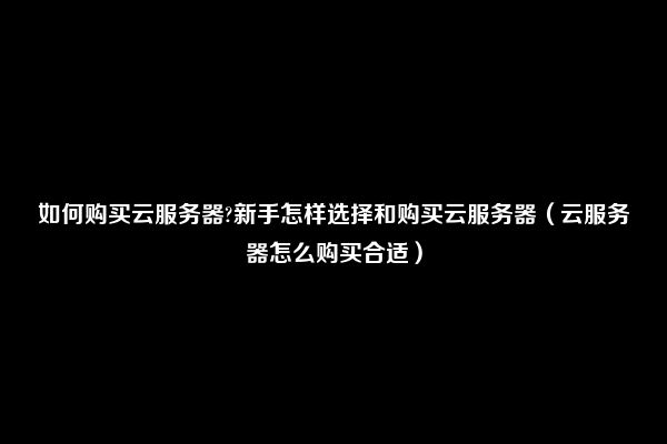 如何购买云服务器?新手怎样选择和购买云服务器（云服务器怎么购买合适）