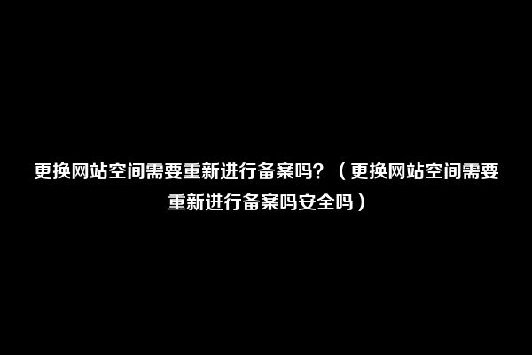 更换网站空间需要重新进行备案吗？（更换网站空间需要重新进行备案吗安全吗）