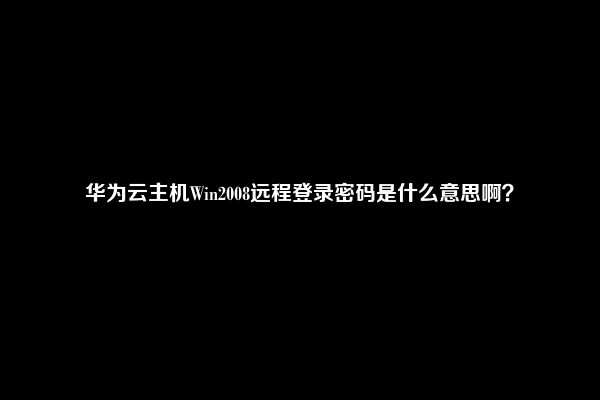 华为云主机Win2008远程登录密码是什么意思啊？