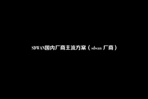 SDWAN国内厂商主流方案（sdwan 厂商）