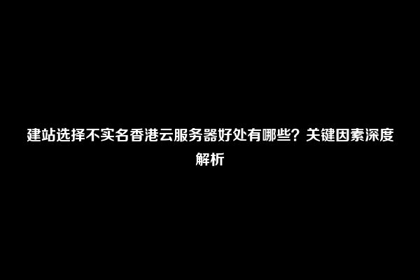 建站选择不实名香港云服务器好处有哪些？关键因素深度解析