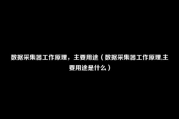 数据采集器工作原理，主要用途（数据采集器工作原理,主要用途是什么）