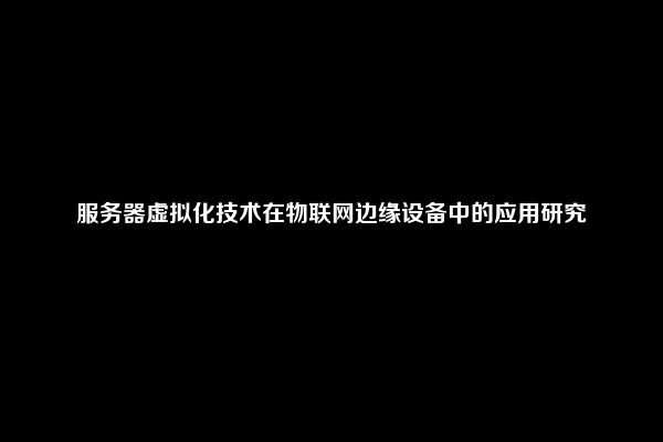 服务器虚拟化技术在物联网边缘设备中的应用研究