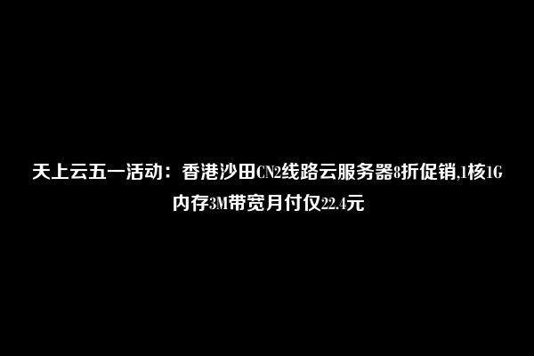 天上云五一活动：香港沙田CN2线路云服务器8折促销,1核1G内存3M带宽月付仅22.4元