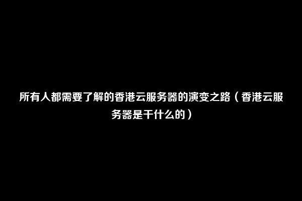 所有人都需要了解的香港云服务器的演变之路（香港云服务器是干什么的）