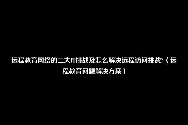 远程教育网络的三大IT挑战及怎么解决远程访问挑战?（远程教育问题解决方案）