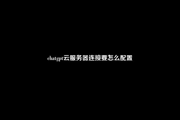 chatgpt云服务器连接要怎么配置