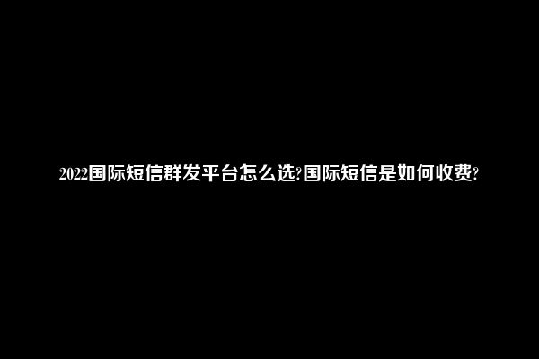 2022国际短信群发平台怎么选?国际短信是如何收费?