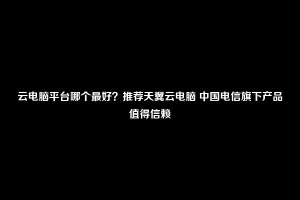 云电脑平台哪个最好？推荐天翼云电脑 中国电信旗下产品值得信赖