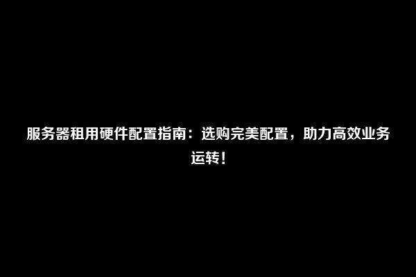 服务器租用硬件配置指南：选购完美配置，助力高效业务运转！