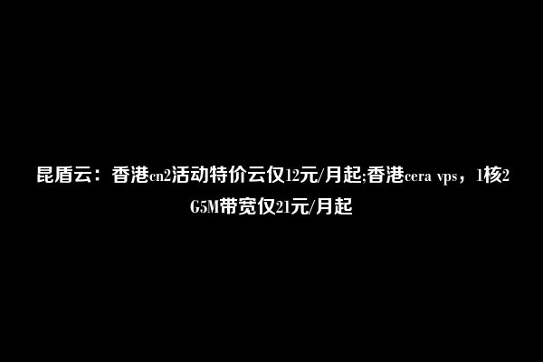 昆盾云：香港cn2活动特价云仅12元/月起;香港cera vps，1核2G5M带宽仅21元/月起