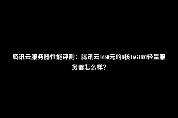 腾讯云服务器性能评测：腾讯云1668元的8核16G18M轻量服务器怎么样？