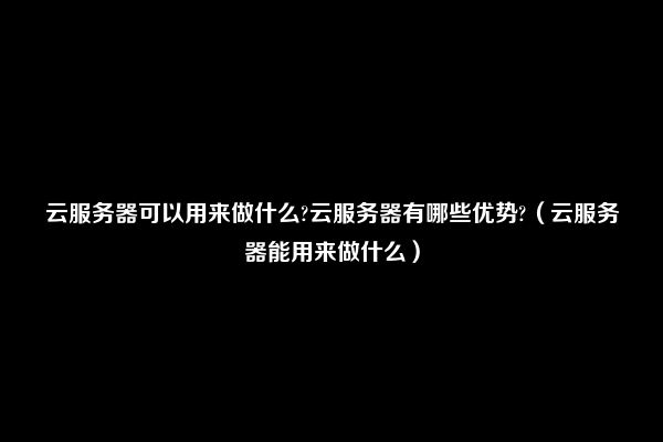 云服务器可以用来做什么?云服务器有哪些优势?（云服务器能用来做什么）