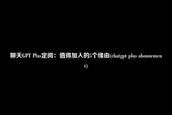 聊天GPT Plus定阅：值得加入的5个缘由(chatgpt plus abonnement)