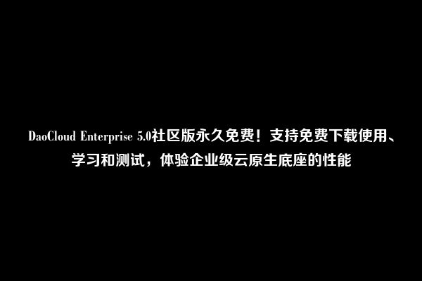 DaoCloud Enterprise 5.0社区版永久免费！支持免费下载使用、学习和测试，体验企业级云原生底座的性能