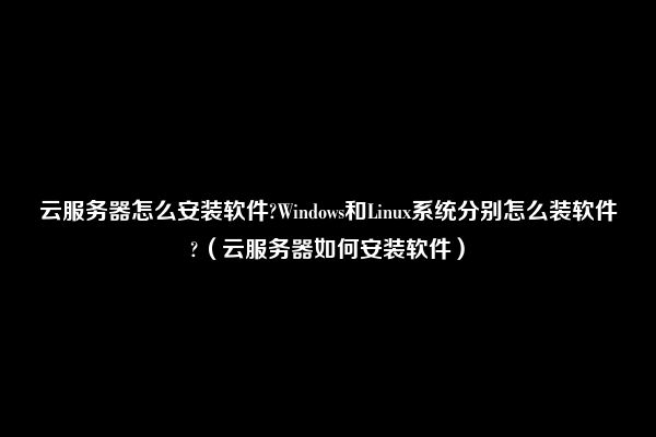 云服务器怎么安装软件?Windows和Linux系统分别怎么装软件?（云服务器如何安装软件）