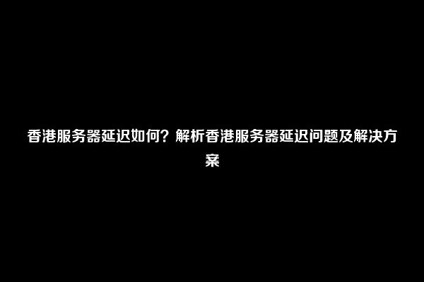 香港服务器延迟如何？解析香港服务器延迟问题及解决方案
