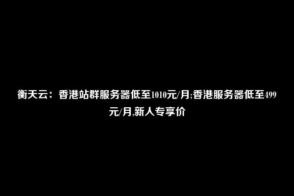 衡天云：香港站群服务器低至1010元/月;香港服务器低至499元/月,新人专享价