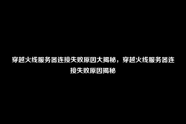 穿越火线服务器连接失败原因大揭秘，穿越火线服务器连接失败原因揭秘