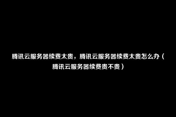 腾讯云服务器续费太贵，腾讯云服务器续费太贵怎么办（腾讯云服务器续费贵不贵）