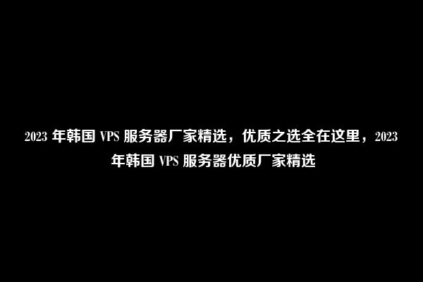 2023 年韩国 VPS 服务器厂家精选，优质之选全在这里，2023 年韩国 VPS 服务器优质厂家精选