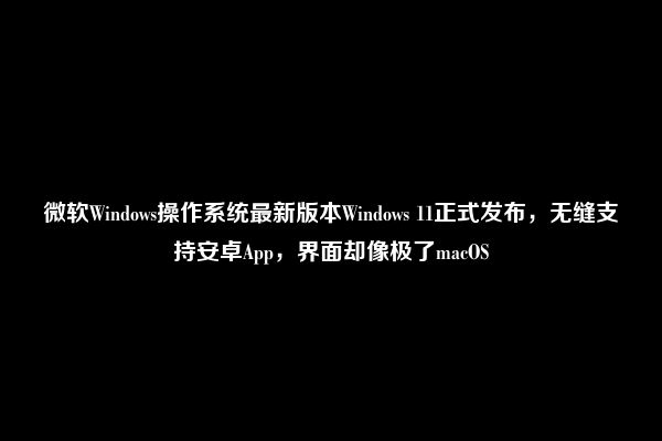 微软Windows操作系统最新版本Windows 11正式发布，无缝支持安卓App，界面却像极了macOS