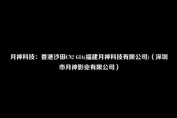 月神科技：香港沙田CN2 GIA(福建月神科技有限公司)（深圳市月神影业有限公司）