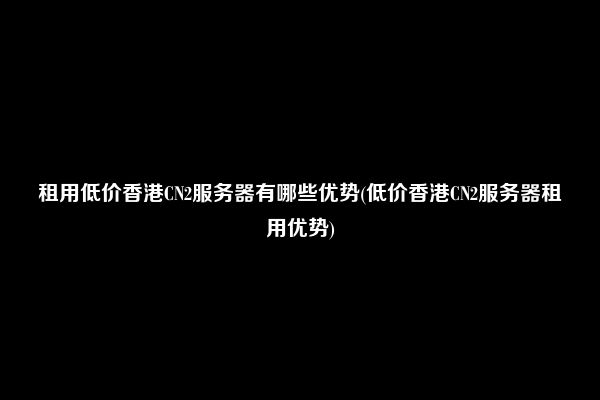 租用低价香港CN2服务器有哪些优势(低价香港CN2服务器租用优势)