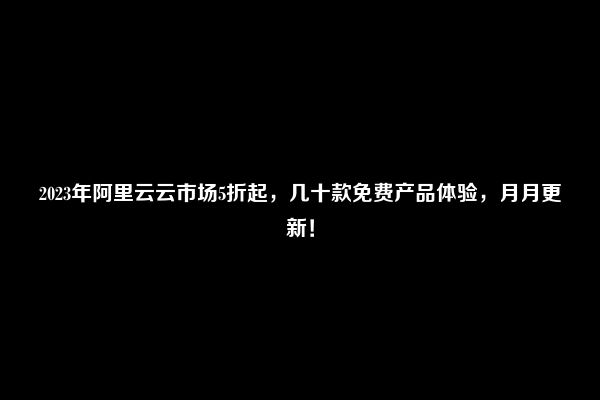 2023年阿里云云市场5折起，几十款免费产品体验，月月更新！