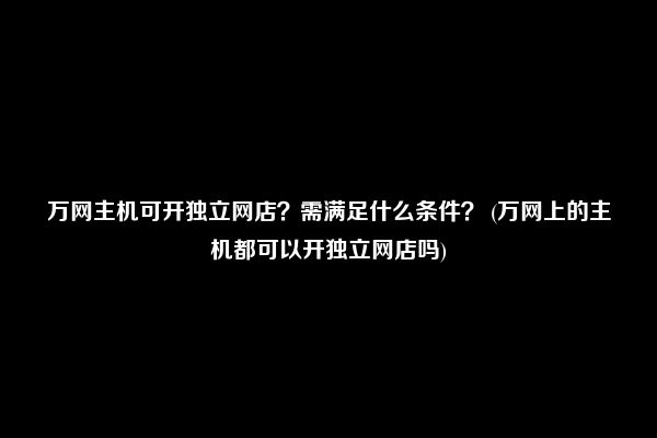 万网主机可开独立网店？需满足什么条件？ (万网上的主机都可以开独立网店吗)