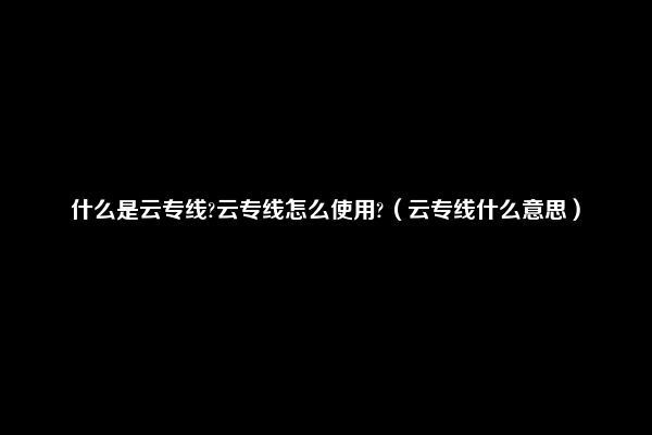 什么是云专线?云专线怎么使用?（云专线什么意思）