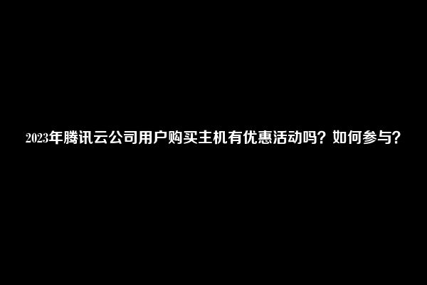 2023年腾讯云公司用户购买主机有优惠活动吗？如何参与？