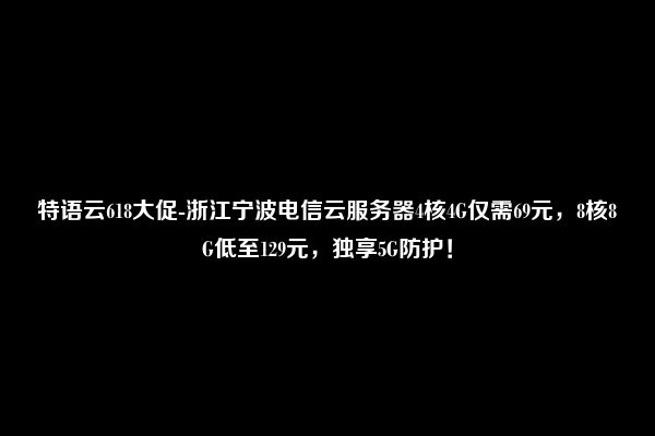 特语云618大促-浙江宁波电信云服务器4核4G仅需69元，8核8G低至129元，独享5G防护！