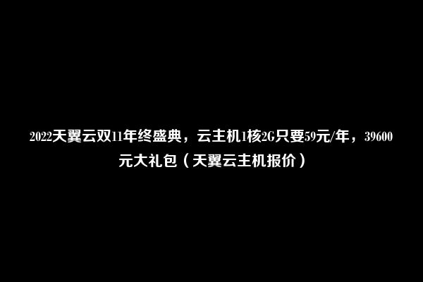 2022天翼云双11年终盛典，云主机1核2G只要59元/年，39600元大礼包（天翼云主机报价）