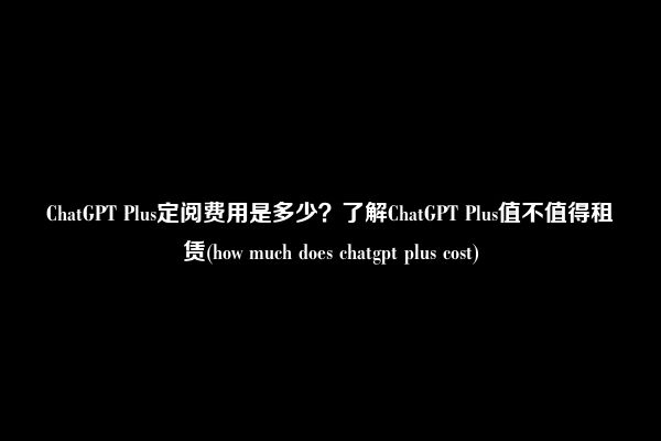 ChatGPT Plus定阅费用是多少？了解ChatGPT Plus值不值得租赁(how much does chatgpt plus cost)