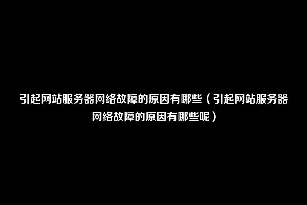 引起网站服务器网络故障的原因有哪些（引起网站服务器网络故障的原因有哪些呢）