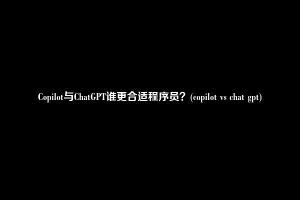 Copilot与ChatGPT谁更合适程序员？(copilot vs chat gpt)