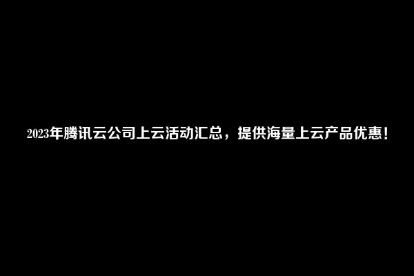 2023年腾讯云公司上云活动汇总，提供海量上云产品优惠！